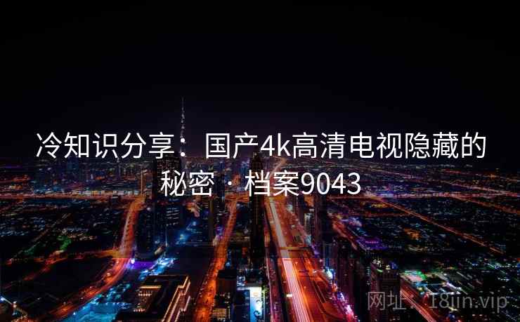 冷知识分享:国产4k高清电视隐藏的秘密 · 档案9043 冷知识分享:国产4k高清电视隐藏的秘密 · 档案9043