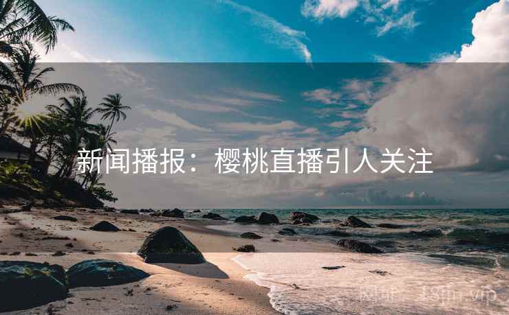 新闻播报:樱桃直播引人关注 新闻播报:樱桃直播引人关注