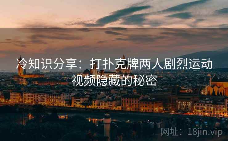 冷知识分享：打扑克牌两人剧烈运动视频隐藏的秘密