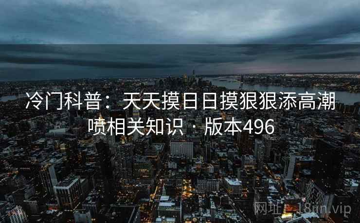 冷门科普：天天摸日日摸狠狠添高潮喷相关知识 · 版本496