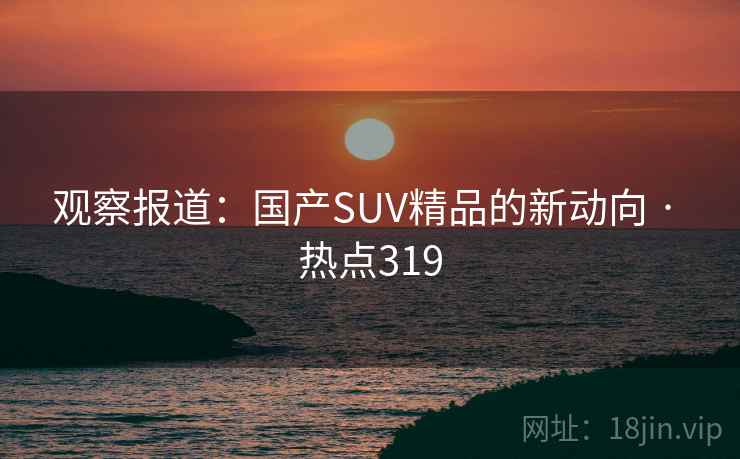 观察报道:国产SUV精品的新动向 · 热点319 观察报道:国产SUV精品的新动向 · 热点319