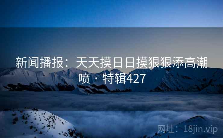 新闻播报：天天摸日日摸狠狠添高潮喷 · 特辑427