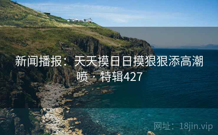 新闻播报:天天摸日日摸狠狠添高潮喷 · 特辑427 新闻播报:天天摸日日摸狠狠添高潮喷 · 特辑427