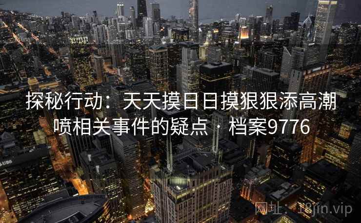 探秘行动:天天摸日日摸狠狠添高潮喷相关事件的疑点 · 档案9776 探秘行动:天天摸日日摸狠狠添高潮喷相关事件的疑点 · 档案9776