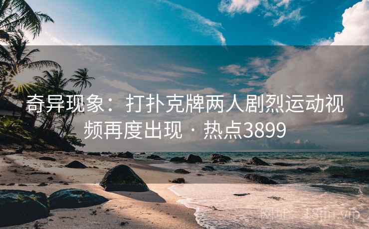 奇异现象：打扑克牌两人剧烈运动视频再度出现 · 热点3899