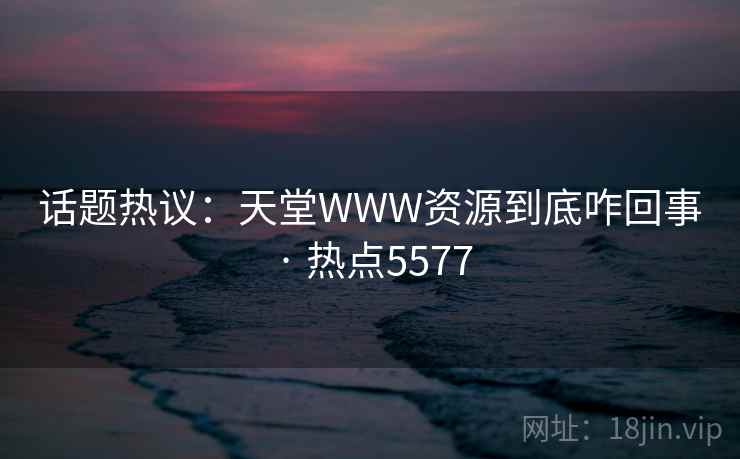 话题热议：天堂WWW资源到底咋回事 · 热点5577