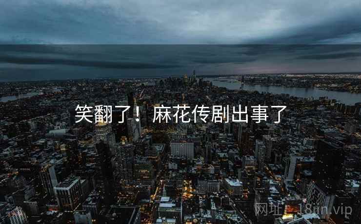 笑翻了!麻花传剧出事了 笑翻了!麻花传剧出事了