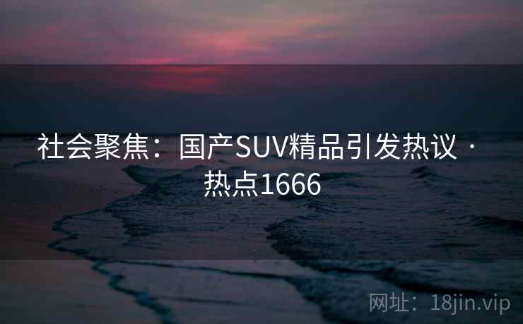 社会聚焦：国产SUV精品引发热议 · 热点1666