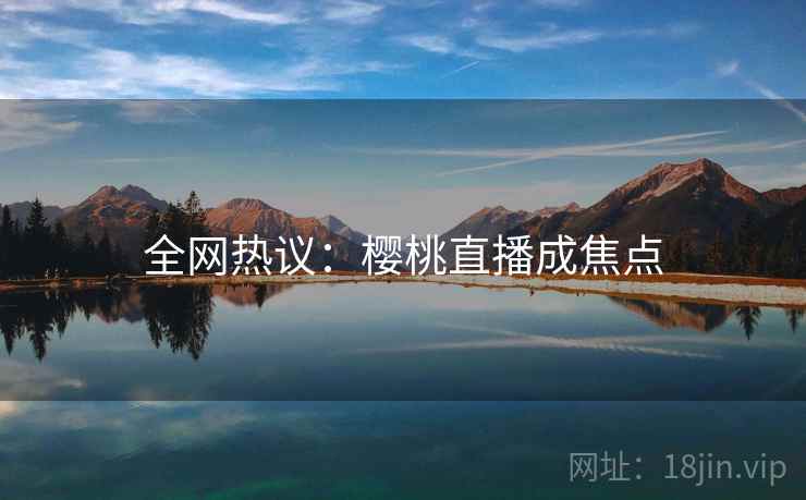 全网热议:樱桃直播成焦点 全网热议:樱桃直播成焦点