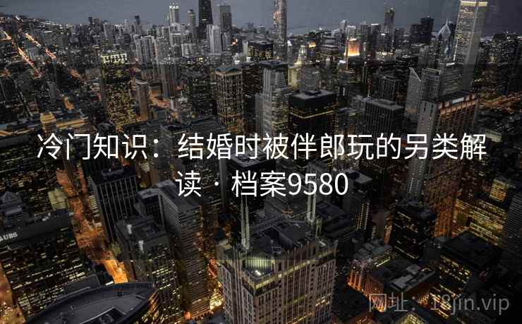 冷门知识:结婚时被伴郎玩的另类解读 · 档案9580 冷门知识:结婚时被伴郎玩的另类解读 · 档案9580